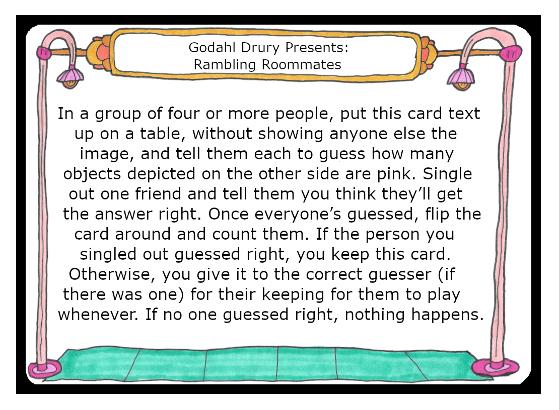 In a group of four or more people, put this card text up on a table, without showing anyone else the image, and tell them each to guess how many objects depicted on the other side are pink. Single out one friend and tell them you think they’ll get the answer right. Once everyone’s guessed, flip the card around and count them. If the person you singled out guessed right, you keep this card. Otherwise, you give it to the correct guesser (if there was one) for their keeping for them to play whenever. 